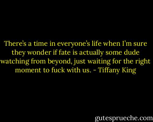 There’s a time in everyone’s life when I’m sure they wonder if fate is actually some dude watching from beyond, just waiting for the right moment to fuck with us. - Tiffany King