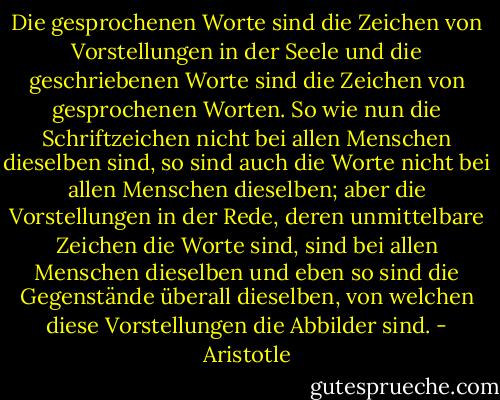 Die gesprochenen Worte sind die Zeichen von Vorstellungen in der Seele und die geschriebenen Worte sind die Zeichen von gesprochenen Worten. So wie nun die Schriftzeichen nicht bei allen Menschen dieselben sind, so sind auch die Worte nicht bei allen Menschen dieselben; aber die Vorstellungen in der Rede, deren unmittelbare Zeichen die Worte sind, sind bei allen Menschen dieselben und eben so sind die Gegenstände überall dieselben, von welchen diese Vorstellungen die Abbilder sind. - Aristotle