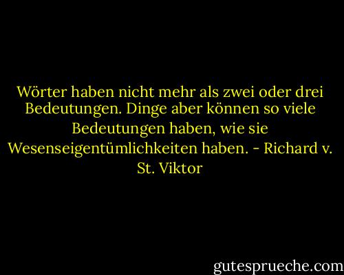 Wörter haben nicht mehr als zwei oder drei Bedeutungen. Dinge aber können so viele Bedeutungen haben, wie sie Wesenseigentümlichkeiten haben. - Richard v. St. Viktor