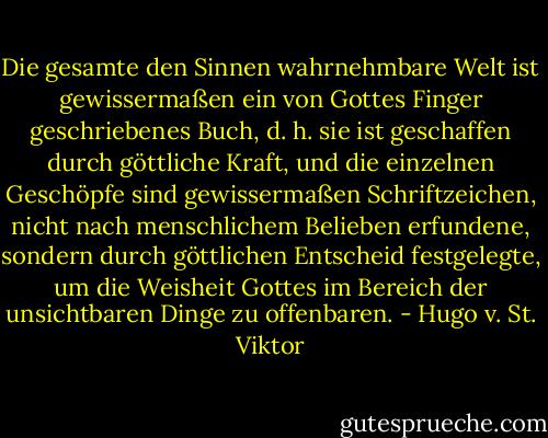 Die gesamte den Sinnen wahrnehmbare Welt ist gewissermaßen ein von Gottes Finger geschriebenes Buch, d. h. sie ist geschaffen durch göttliche Kraft, und die einzelnen Geschöpfe sind gewissermaßen Schriftzeichen, nicht nach menschlichem Belieben erfundene, sondern durch göttlichen Entscheid festgelegte, um die Weisheit Gottes im Bereich der unsichtbaren Dinge zu offenbaren. - Hugo v. St. Viktor