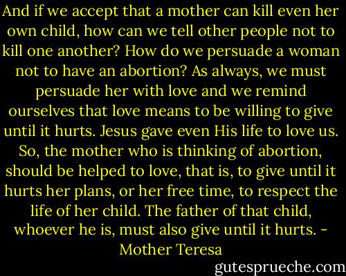 And if we accept that a mother can kill even her own child, how can we tell other people not to kill one another? How do we persuade a woman not to have an abortion? As always, we must persuade her with love and we remind ourselves that love means to be willing to give until it hurts. Jesus gave even His life to love us. So, the mother who is thinking of abortion, should be helped to love, that is, to give until it hurts her plans, or her free time, to respect the life of her child. The father of that child, whoever he is, must also give until it hurts. - Mother Teresa