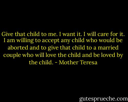 Give that child to me. I want it. I will care for it. I am willing to accept any child who would be aborted and to give that child to a married couple who will love the child and be loved by the child. - Mother Teresa
