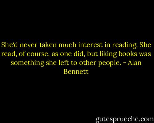 She‘d never taken much interest in reading. She read, of course, as one did, but liking books was something she left to other people. - Alan Bennett