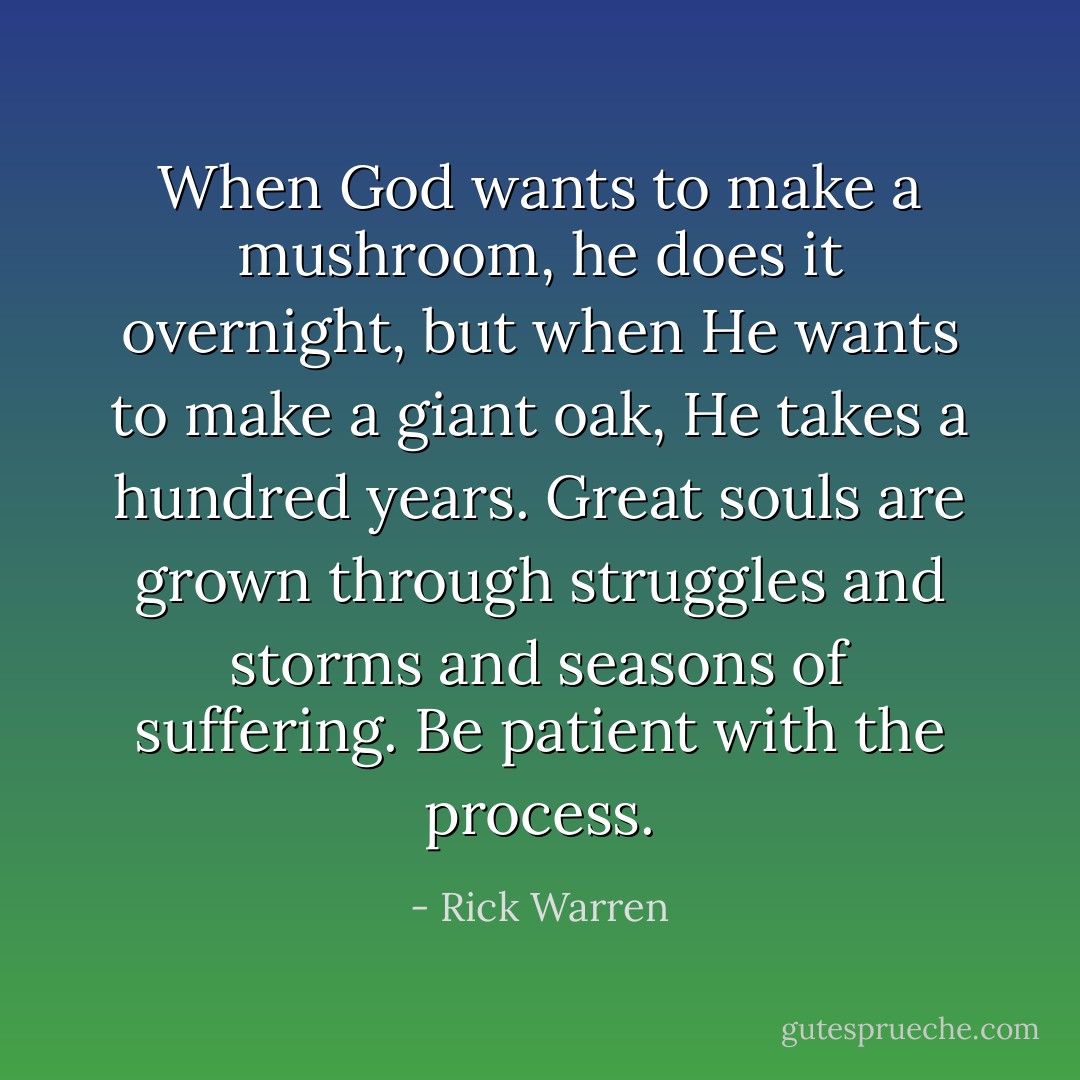 When God wants to make a mushroom, he does it overnight, but when He wants to make a giant oak, He takes a hundred years. Great souls are grown through struggles and storms and seasons of suffering. Be patient with the process. - Rick Warren