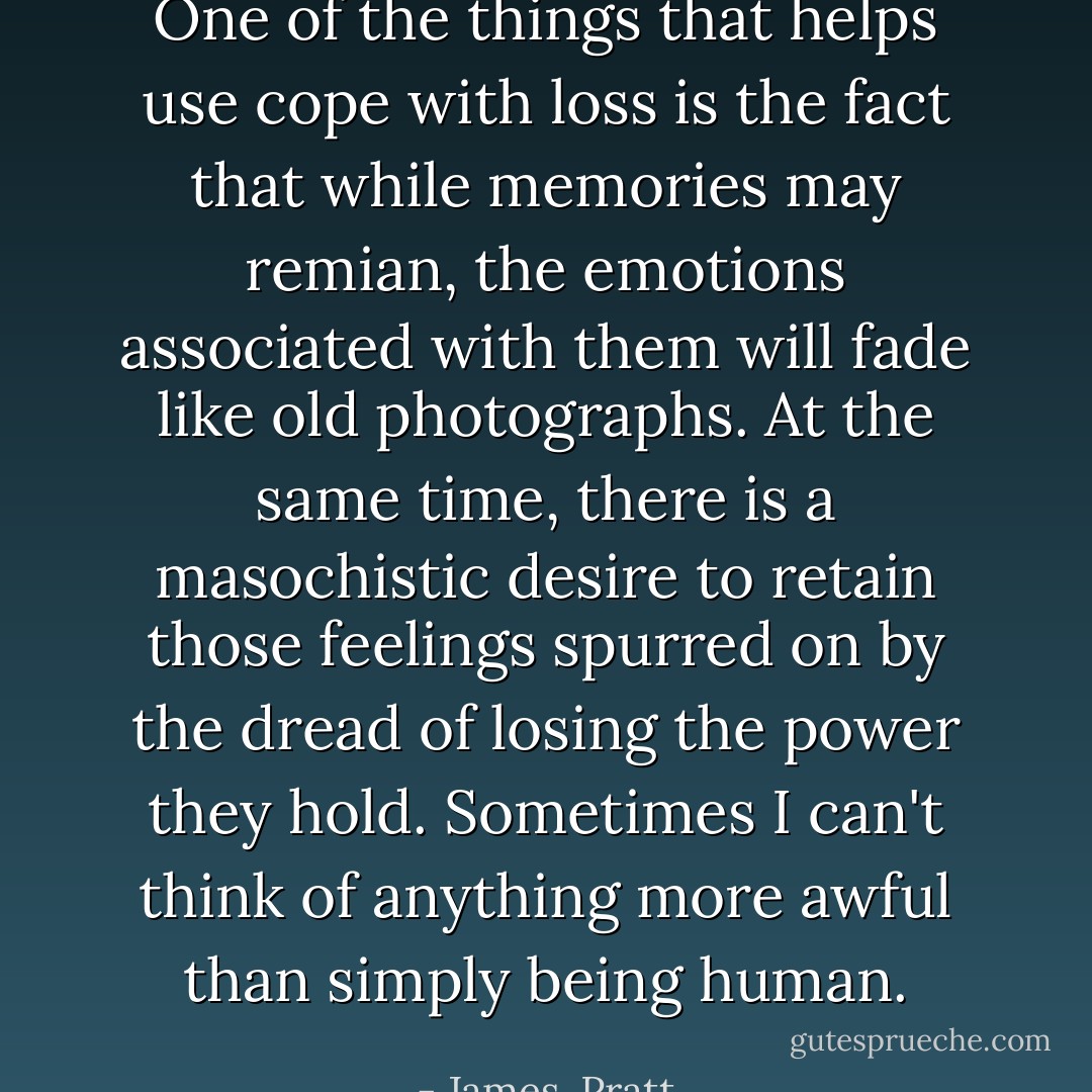One of the things that helps use cope with loss is the fact that while memories may remian, the emotions associated with them will fade like old photographs. At the same time, there is a masochistic desire to retain those feelings spurred on by the dread of losing the power they hold. Sometimes I can't think of anything more awful than simply being human. - James  Pratt