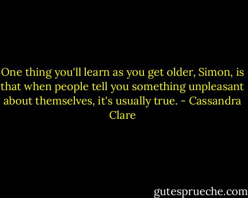 One thing you'll learn as you get older, Simon, is that when people tell you something unpleasant about themselves, it's usually true. - Cassandra Clare