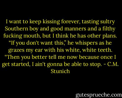 I want to keep kissing forever, tasting sultry Southern boy and good manners and a filthy fucking mouth, but I think he has other plans. “If you don't want this,” he whispers as he grazes my ear with his white, white teeth. “Then you better tell me now because once I get started, I ain't gonna be able to stop. - C.M. Stunich