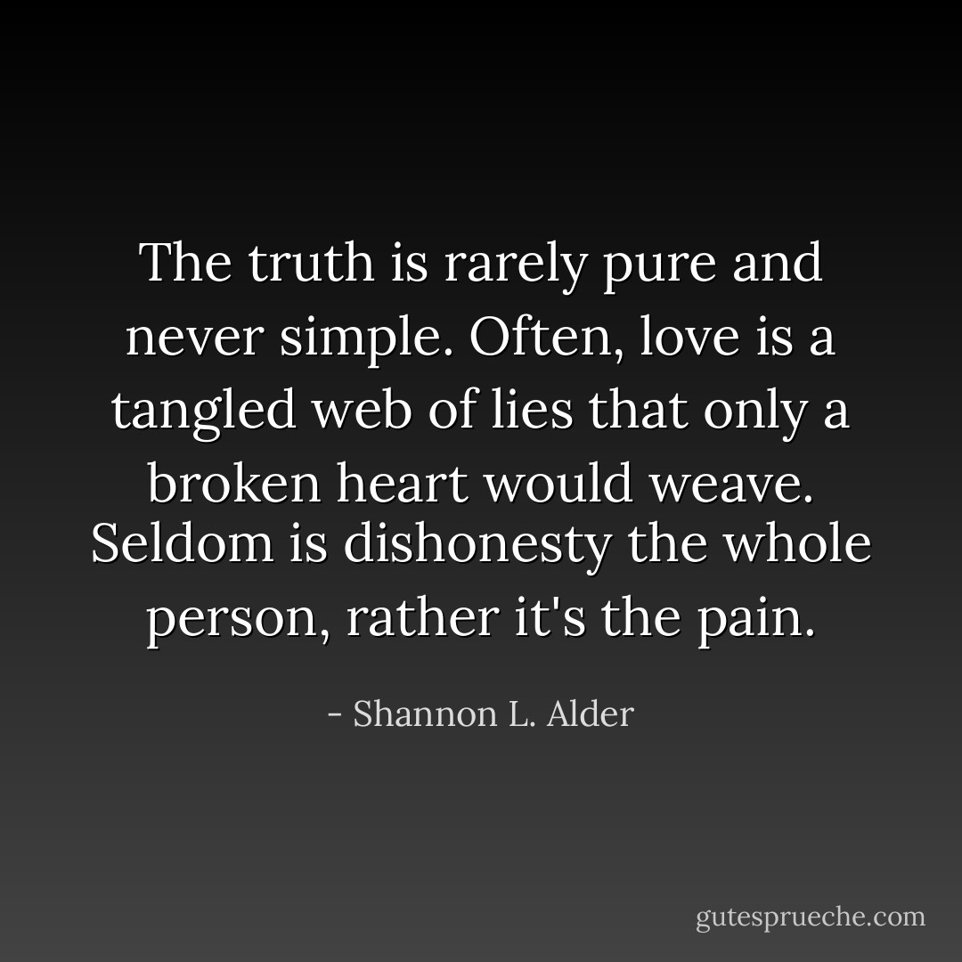 The truth is rarely pure and never simple. Often, love is a tangled web of lies that only a broken heart would weave. Seldom is dishonesty the whole person, rather it's the pain. - Shannon L. Alder