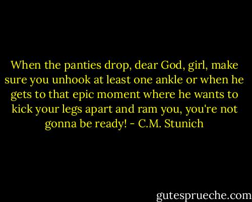 When the panties drop, dear God, girl, make sure you unhook at least one ankle or when he gets to that epic moment where he wants to kick your legs apart and ram you, you're not gonna be ready! - C.M. Stunich