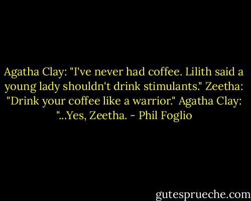 Agatha Clay: "I've never had coffee. Lilith said a young lady shouldn't drink stimulants."<br />Zeetha: "Drink your coffee like a warrior."<br />Agatha Clay: "...Yes, Zeetha. - Phil Foglio