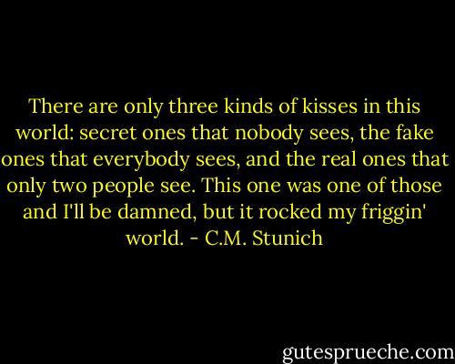 There are only three kinds of kisses in this world: secret ones that nobody sees, the fake ones that everybody sees, and the real ones that only two people see. This one was one of those and I'll be damned, but it rocked my friggin' world. - C.M. Stunich