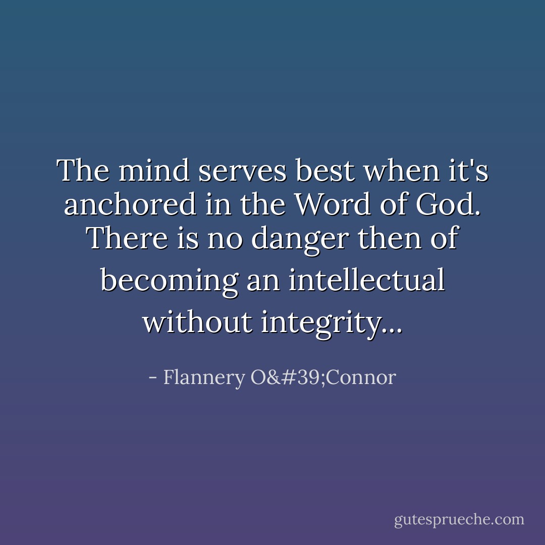 The mind serves best when it's anchored in the Word of God. There is no danger then of becoming an intellectual without integrity... - Flannery O'Connor