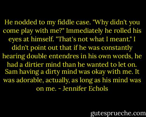 He nodded to my fiddle case. "Why didn't you come play with me?" Immediately he rolled his eyes at himself. "That's not what I meant."<br />I didn't point out that if he was constantly hearing double entendres in his own words, he had a dirtier mind than he wanted to let on. Sam having a dirty mind was okay with me. It was adorable, actually, as long as his mind was on me. - Jennifer Echols