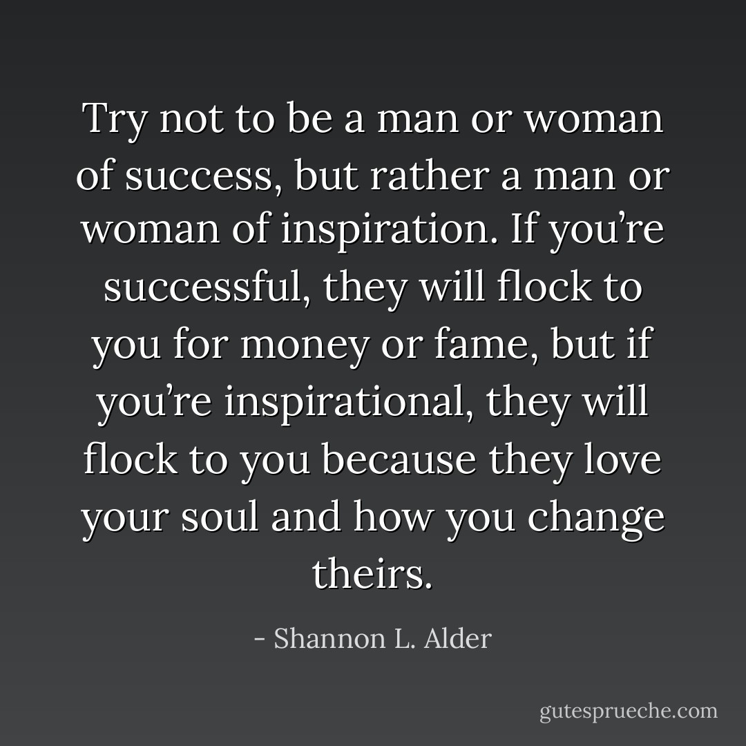 Try not to be a man or woman of success, but rather a man or woman of inspiration. If you’re successful, they will flock to you for money or fame, but if you’re inspirational, they will flock to you because they love your soul and how you change theirs. - Shannon L. Alder