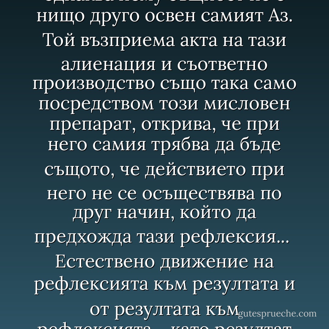 159. За да определим Аза, трябва да го съотнесем към нещо. Съотнасянето става чрез различия - и двете с помощта на тезата за абсолютна сфера на съществуването. Това е голото съществуване или хаосът.<br /> Ако би имало и една по-висша сфера, то това би била сферата между битие и небитие, витаенето между двете - нещо неизразимо; и тук именно имаме понятието за живот.<br /> Животът не може да бъде нищо друго. Човекът умира, материята остава, междинното звено, ако мога да се изразя така, между материя и унищожение го няма, материята става неопределяема, всичко си присвоява каквото може.<br /> Тук философията спира и трябва да спре; защото животът се състои тъкмо в това, че не може да бъде разбран.<br /> Всяка философия може да има за предмет само битието. Човекът усеща границата, която обгражда всичко за него и самия него - това е първото действие; той трябва да вярва в нея, колкото и сигурно да знае всичко друго. Следователно тук ние още не сме трансцендентни, а сме един Аз и за Аза.<br /> За да разбере самия себе си, Азът трябва да си представи една друга, еднаква с него същност, сякаш да я анатомизира. Тази друга, еднаква нему същност не е нищо друго освен самият Аз. Той възприема акта на тази алиенация и съответно производство също така само посредством този мисловен препарат, открива, че при него самия трябва да бъде същото, че действието при него не се осъществява по друг начин, който да предхожда тази рефлексия...<br /> Естествено движение на рефлексията към резултата и от резултата към рефлексията - като резултат на резултата.<br /> Животът е нещо съставено от синтеза, теза и антитеза и все пак нито едно от трите.<br /> Всички последващи тези, синтези и антитези трябва да имат съдържанието на тезата и формата на първата синтеза и антитеза. Следователно битието трябва да бъде характерът на всички тези, а разделянето и съотнасянето - характерът на всички антитези и синтези.<br /> Не е ли всяка философия възможна само за употреба или за нуждите на рефлексията?<br /> Ето защо тя трябва да бъде догматична и да изглежда трансцендентна.<br /> Какво разбираме ние под "Аз"?<br /> Не е ли вложил Фихте твърде произволно всичко в Аза? На какво основание?<br /> Може ли един Аз да се определи като Аз без друг Аз или Не-Аз? (Как Аз и Не-Аз са противопоставими?)<br /> Аз-ът притежава йероглифна способност.<br /> Трябва да има някакъв Не-Аз, за да може Азът да се определя като Аз. (Теза, антитеза, синтеза.)<br /> Действието, чрез което Азът се определя като Аз, трябва да бъде свързано с антитезата на един независим Не-Аз и с отношението към една обгръщаща ги сфера: тази сфера може да бъде наречена Бог или Аз. - Novalis