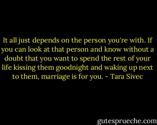 It all just depends on the person you're with. If you can look at that person and know without a doubt that you want to spend the rest of your life kissing them goodnight and waking up next to them, marriage is for you. - Tara Sivec