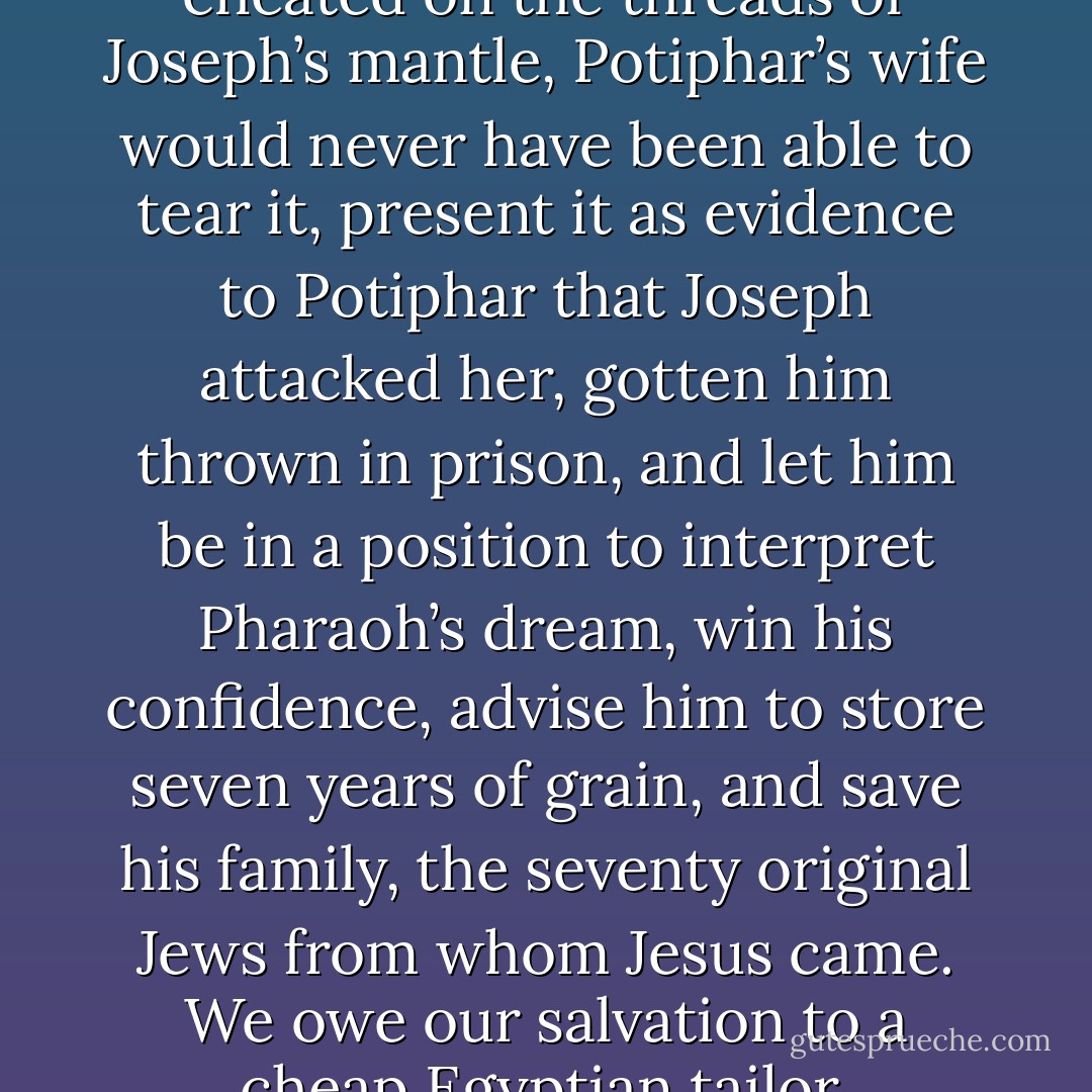 If one Egyptian tailor hadn’t cheated on the threads of Joseph’s mantle, Potiphar’s wife would never have been able to tear it, present it as evidence to Potiphar that Joseph attacked her, gotten him thrown in prison, and let him be in a position to interpret Pharaoh’s dream, win his confidence, advise him to store seven years of grain, and save his family, the seventy original Jews from whom Jesus came. We owe our salvation to a cheap Egyptian tailor. - Peter Kreeft