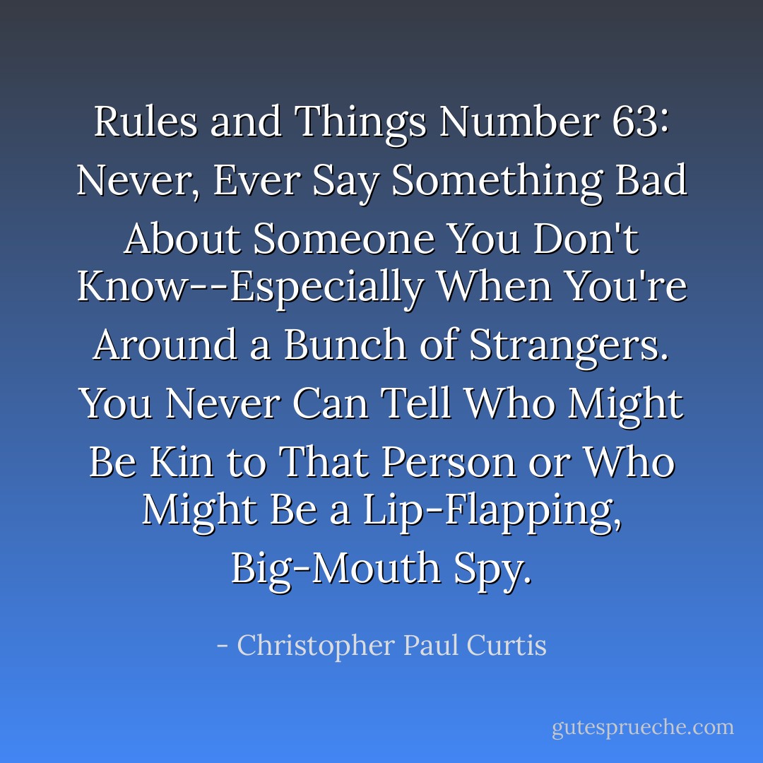 Rules and Things Number 63: Never, Ever Say Something Bad About Someone You Don't Know--Especially When You're Around a Bunch of Strangers. You Never Can Tell Who Might Be Kin to That Person or Who Might Be a Lip-Flapping, Big-Mouth Spy. - Christopher Paul Curtis