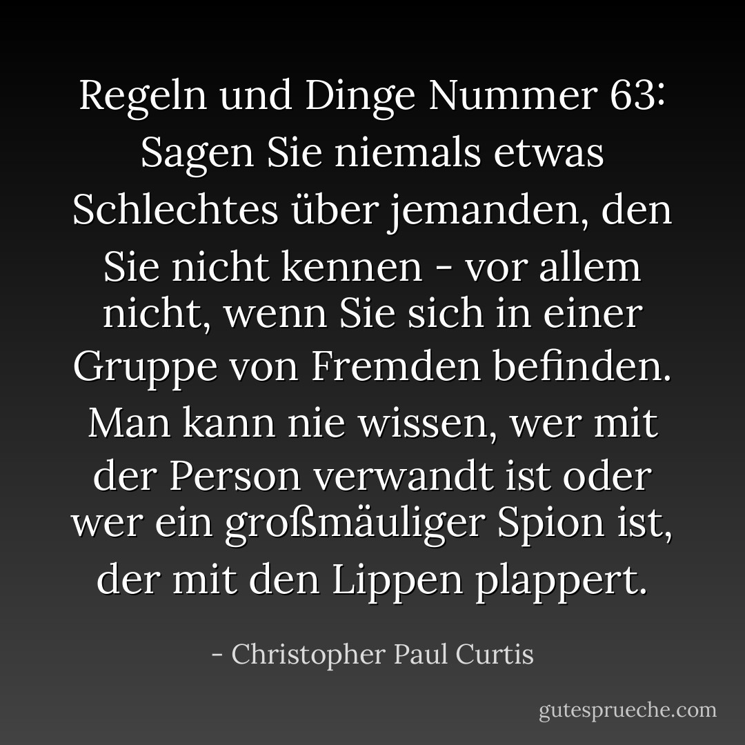 Regeln und Dinge Nummer 63: Sagen Sie niemals etwas Schlechtes über jemanden, den Sie nicht kennen - vor allem nicht, wenn Sie sich in einer Gruppe von Fremden befinden. Man kann nie wissen, wer mit der Person verwandt ist oder wer ein großmäuliger Spion ist, der mit den Lippen plappert. - Christopher Paul Curtis<