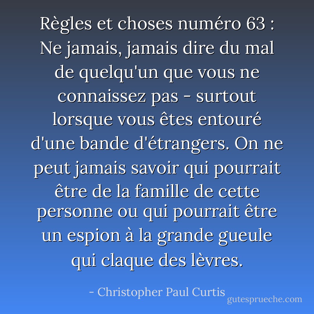 Règles et choses numéro 63 : Ne jamais, jamais dire du mal de quelqu'un que vous ne connaissez pas - surtout lorsque vous êtes entouré d'une bande d'étrangers. On ne peut jamais savoir qui pourrait être de la famille de cette personne ou qui pourrait être un espion à la grande gueule qui claque des lèvres. - Christopher Paul Curtis
