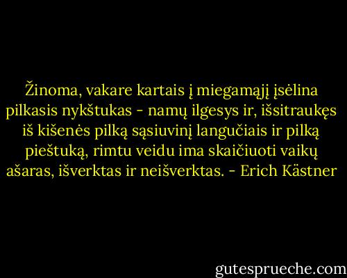 Žinoma, vakare kartais į miegamąjį įsėlina pilkasis nykštukas - namų ilgesys ir, išsitraukęs iš kišenės pilką sąsiuvinį langučiais ir pilką pieštuką, rimtu veidu ima skaičiuoti vaikų ašaras, išverktas ir neišverktas. - Erich Kästner