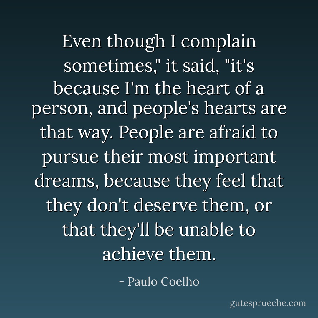Even though I complain sometimes," it said, "it's because I'm the heart of a person, and people's hearts are that way. People are afraid to pursue their most important dreams, because they feel that they don't deserve them, or that they'll be unable to achieve them. - Paulo Coelho