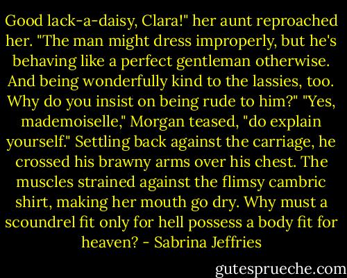 Good lack-a-daisy, Clara!" her aunt reproached her. "The man might dress improperly, but he's<br />behaving like a perfect gentleman otherwise. And being wonderfully kind to the lassies, too. Why do you<br />insist on being rude to him?"<br />"Yes, mademoiselle," Morgan teased, "do explain yourself." Settling back against the carriage, he<br />crossed his brawny arms over his chest. The muscles strained against the flimsy cambric shirt, making her<br />mouth go dry. Why must a scoundrel fit only for hell possess a body fit for heaven? - Sabrina Jeffries