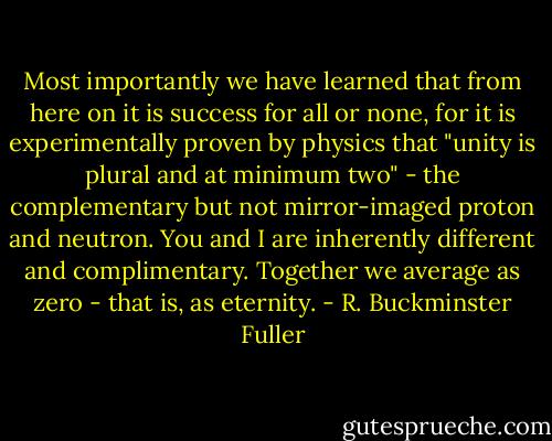 Most importantly we have learned that from here on it is success for all or none, for it is experimentally proven by physics that "unity is plural and at minimum two" - the complementary but not mirror-imaged proton and neutron. You and I are inherently different and complimentary. Together we average as zero - that is, as eternity. - R. Buckminster Fuller