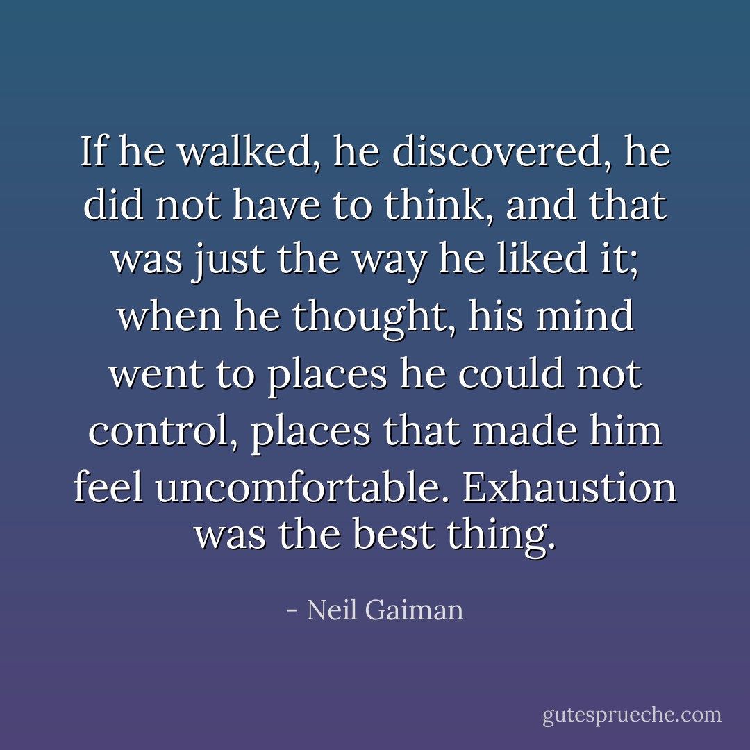 If he walked, he discovered, he did not have to think, and that was just the way he liked it; when he thought, his mind went to places he could not control, places that made him feel uncomfortable. Exhaustion was the best thing. - Neil Gaiman