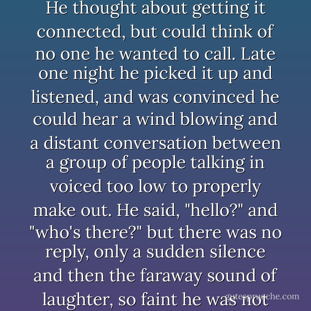 The telephone to Shadow's apartment was silent and dead. He thought about getting it connected, but could think of no one he wanted to call. Late one night he picked it up and listened, and was convinced he could hear a wind blowing and a distant conversation between a group of people talking in voiced too low to properly make out. He said, "hello?" and "who's there?" but there was no reply, only a sudden silence and then the faraway sound of laughter, so faint he was not certain he was not imagining it. - Neil Gaiman