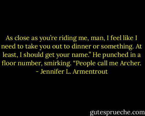 As close as you’re riding me, man, I feel like I need to take you out to dinner or something. At least, I should get your name.” He punched in a floor number, smirking.<br />“People call me Archer. - Jennifer L. Armentrout