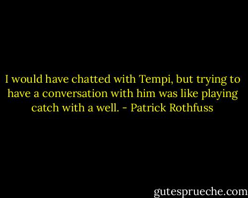 I would have chatted with Tempi, but trying to have a conversation with him was like playing catch with a well. - Patrick Rothfuss