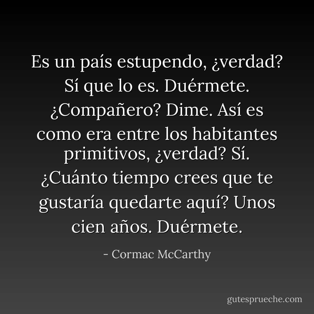 Es un país estupendo, ¿verdad?<br />Sí que lo es. Duérmete.<br />¿Compañero?<br />Dime.<br />Así es como era entre los habitantes primitivos, ¿verdad?<br />Sí.<br />¿Cuánto tiempo crees que te gustaría quedarte aquí?<br />Unos cien años. Duérmete. - Cormac McCarthy