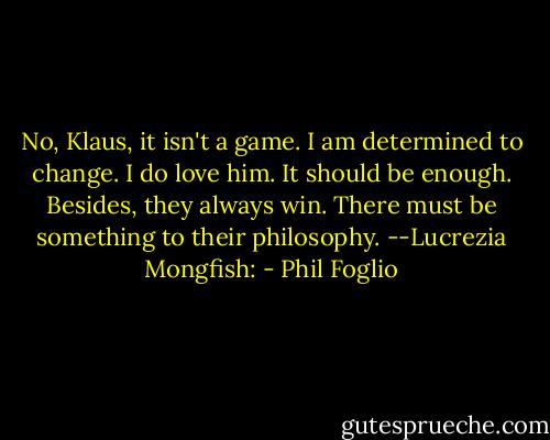 No, Klaus, it isn't a game. I am determined to change. I do love him. It should be enough. Besides, they always win. There must be something to their philosophy. --Lucrezia Mongfish: - Phil Foglio