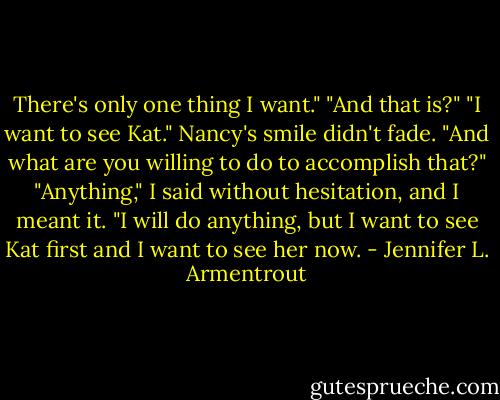 There's only one thing I want."<br />"And that is?"<br />"I want to see Kat."<br />Nancy's smile didn't fade. "And what are you willing to do to accomplish that?"<br />"Anything," I said without hesitation, and I meant it. "I will do anything, but I want to see Kat first and I want to see her now. - Jennifer L. Armentrout