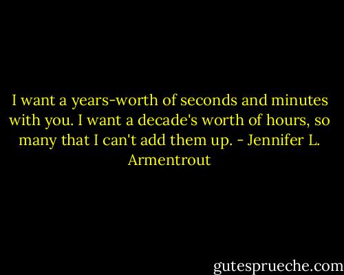 I want a years-worth of seconds and minutes with you. I want a decade's worth of hours, so many that I can't add them up. - Jennifer L. Armentrout