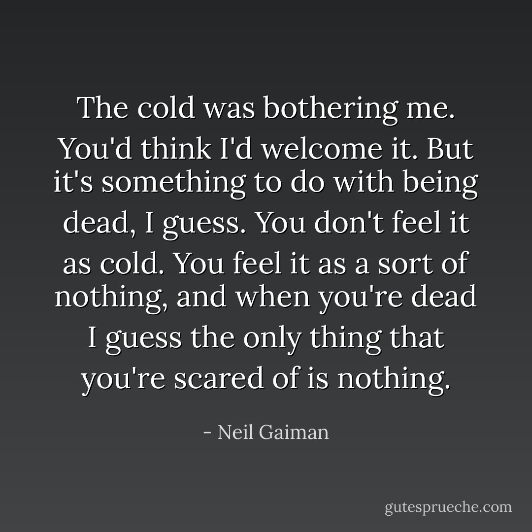 The cold was bothering me. You'd think I'd welcome it. But it's something to do with being dead, I guess. You don't feel it as cold. You feel it as a sort of nothing, and when you're dead I guess the only thing that you're scared of is nothing. - Neil Gaiman