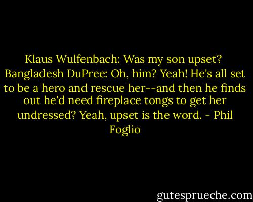 Klaus Wulfenbach: Was my son upset? <br />Bangladesh DuPree: Oh, him? Yeah! He's all set to be a hero and rescue her--and then he finds out he'd need fireplace tongs to get her undressed? Yeah, upset is the word. - Phil Foglio