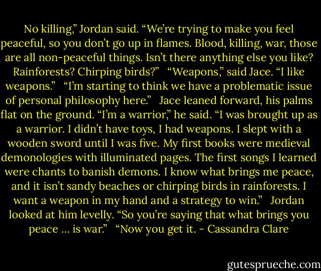 No killing,” Jordan said. “We’re trying to make you feel peaceful, so you don’t go up in flames. Blood, killing, war, those are all non-peaceful things. Isn’t there anything else you like? Rainforests? Chirping birds?”<br /> <br />“Weapons,” said Jace. “I like weapons.”<br /> <br />“I’m starting to think we have a problematic issue of personal philosophy here.”<br /> <br />Jace leaned forward, his palms flat on the ground. “I’m a warrior,” he said. “I was brought up as a warrior. I didn’t have toys, I had weapons. I slept with a wooden sword until I was five. My first books were medieval demonologies with illuminated pages. The first songs I learned were chants to banish demons. I know what brings me peace, and it isn’t sandy beaches or chirping birds in rainforests. I want a weapon in my hand and a strategy to win.”<br /> <br />Jordan looked at him levelly. “So you’re saying that what brings you peace … is war.”<br /> <br />“Now you get it. - Cassandra Clare