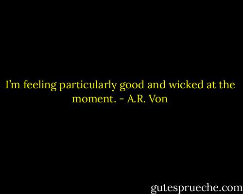 I’m feeling particularly good and wicked at the moment. - A.R. Von
