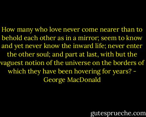 How many who love never come nearer than to behold each other as in a mirror; seem to know and yet never know the inward life; never enter the other soul; and part at last, with but the vaguest notion of the universe on the borders of which they have been hovering for years? - George MacDonald