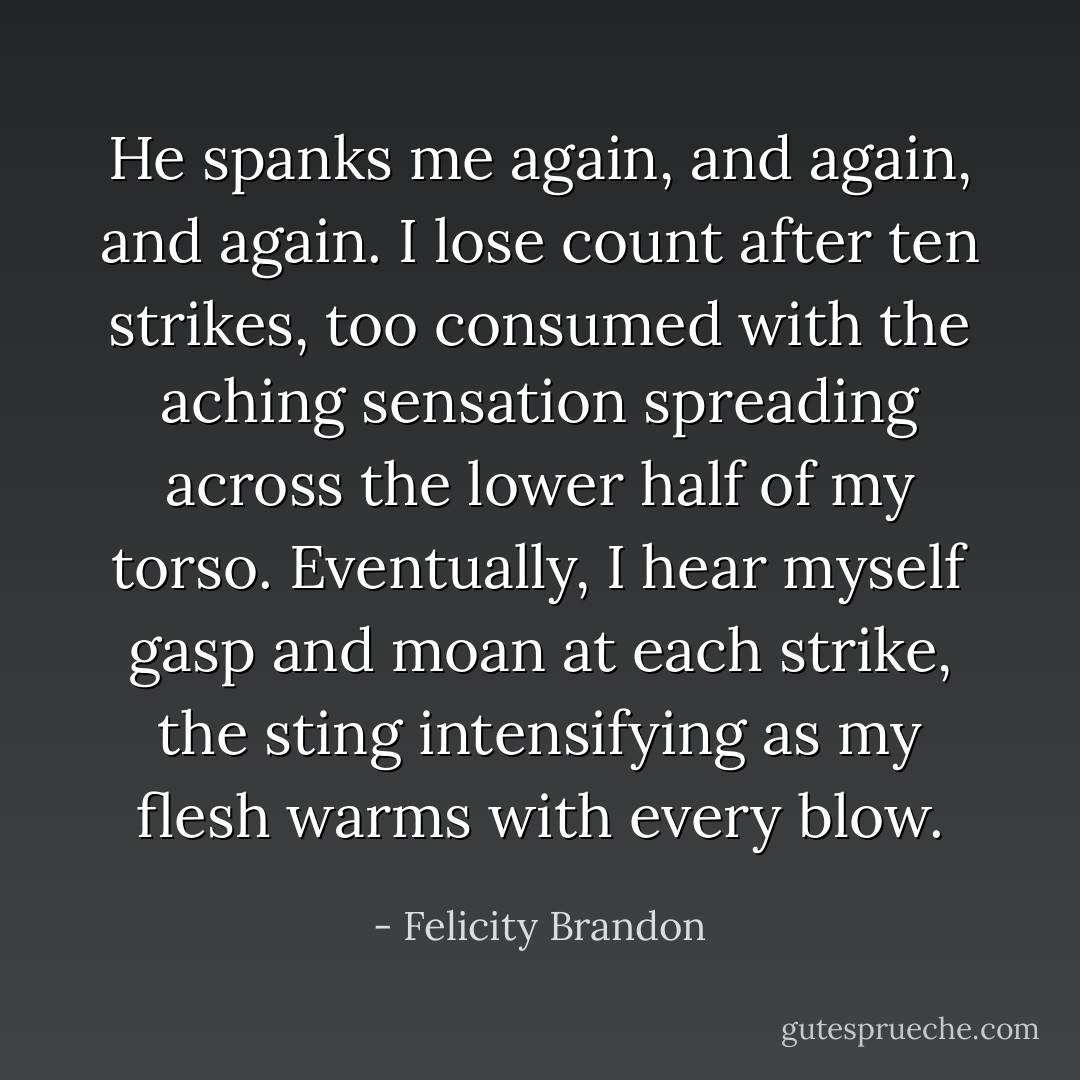 He spanks me again, and again, and again. I lose count after ten strikes, too consumed with the aching sensation spreading across the lower half of my torso. Eventually, I hear myself gasp and moan at each strike, the sting intensifying as my flesh warms with every blow. - Felicity Brandon