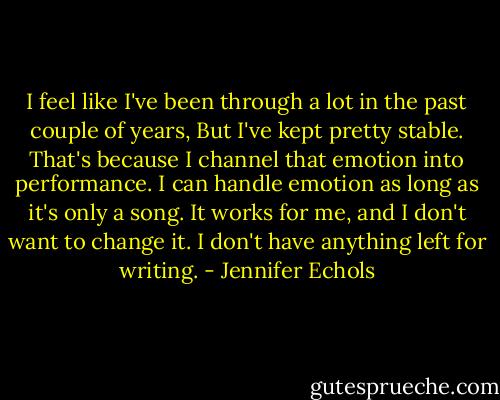 I feel like I've been through a lot in the past couple of years, But I've kept pretty stable. That's because I channel that emotion into performance. I can handle emotion as long as it's only a song. It works for me, and I don't want to change it. I don't have anything left for writing. - Jennifer Echols