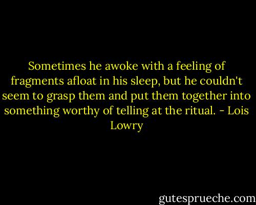 Sometimes he awoke with a feeling of fragments afloat in his sleep, but he couldn't seem to grasp them and put them together into something worthy of telling at the ritual. - Lois Lowry