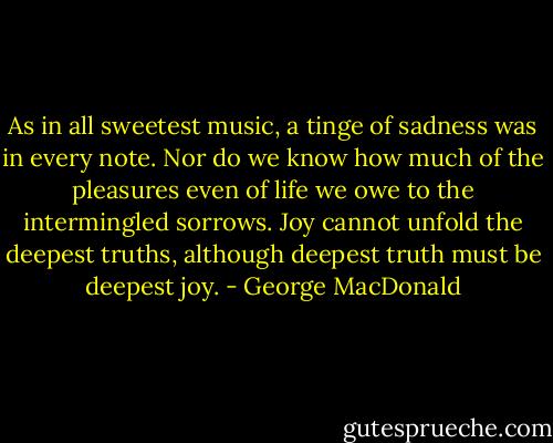 As in all sweetest music, a tinge of sadness was in every note. Nor do we know how much of the pleasures even of life we owe to the intermingled sorrows. Joy cannot unfold the deepest truths, although deepest truth must be deepest joy. - George MacDonald