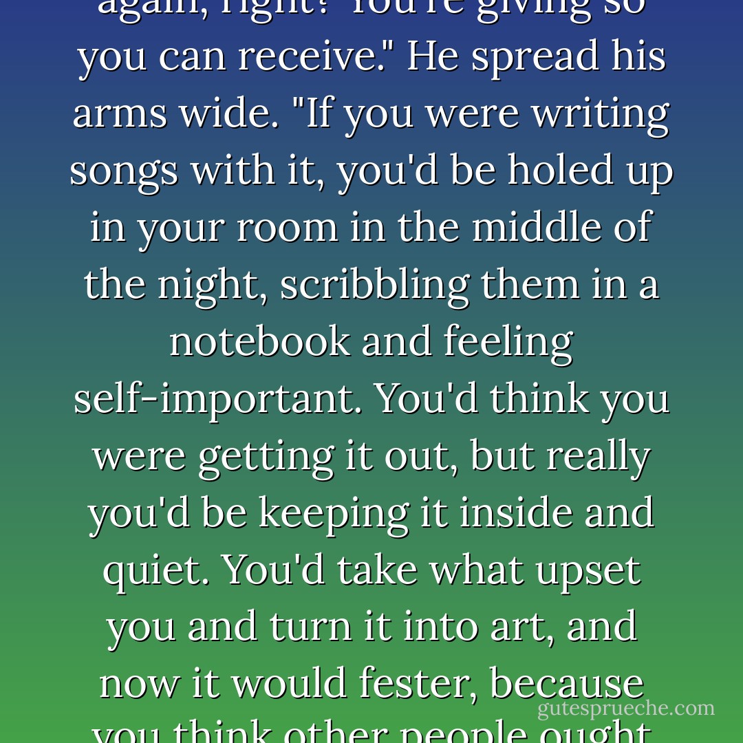 If you're putting that energy into performance," he said, "you're also getting it back out again, right? You're giving so you can receive." He spread his arms wide. "If you were writing songs with it, you'd be holed up in your room in the middle of the night, scribbling them in a notebook and feeling self-important. You'd think you were getting it out, but really you'd be keeping it inside and quiet. You'd take what upset you and turn it into art, and now it would fester, because you think other people ought to share your outrage at what happened to you. - Jennifer Echols