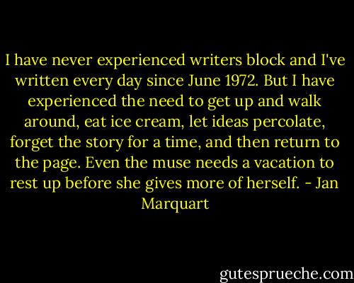 I have never experienced writers block and I've written every day since June 1972. But I have experienced the need to get up and walk around, eat ice cream, let ideas percolate, forget the story for a time, and then return to the page. Even the muse needs a vacation to rest up before she gives more of herself. - Jan Marquart