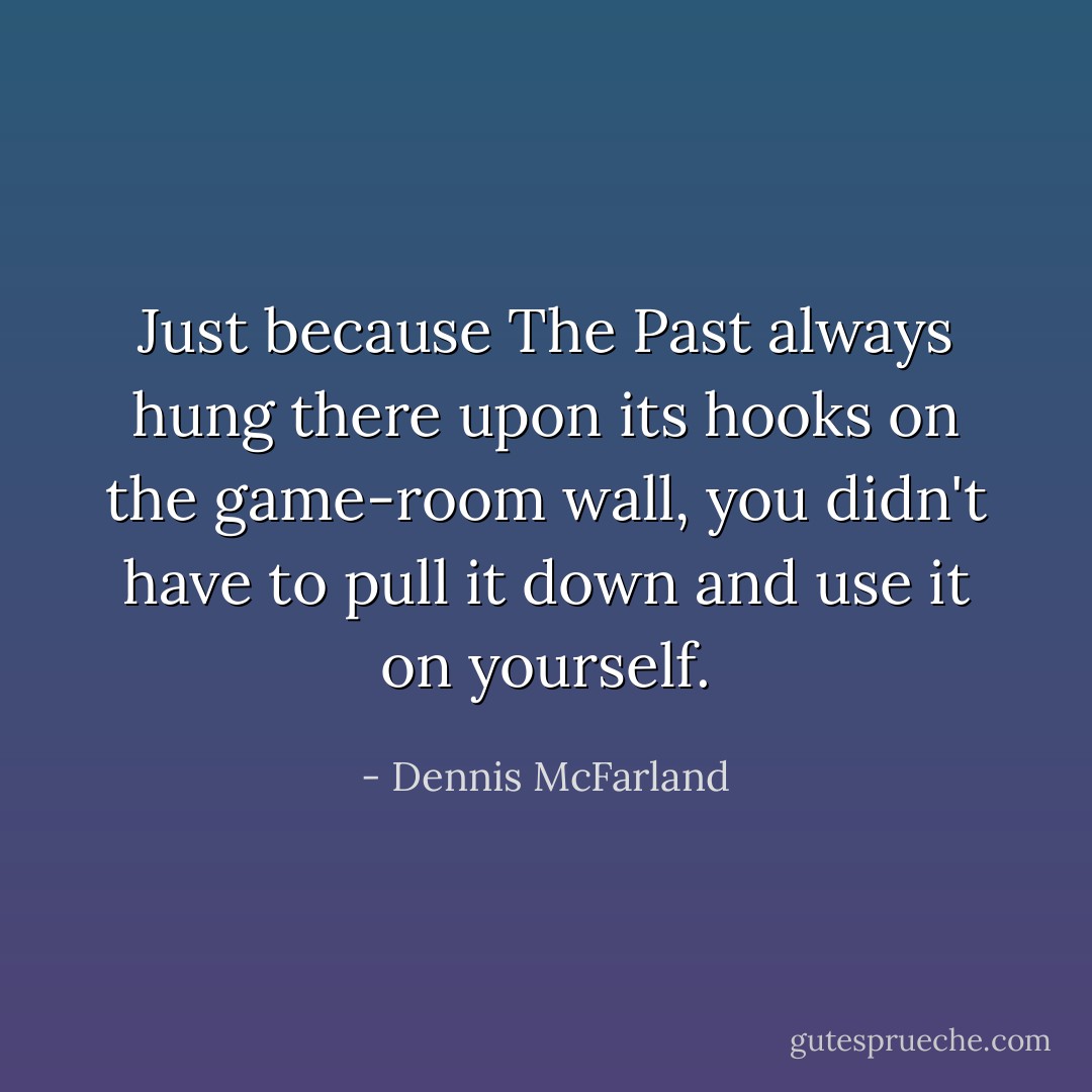 Just because The Past always hung there upon its hooks on the game-room wall, you didn't have to pull it down and use it on yourself. - Dennis McFarland