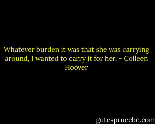 Whatever burden it was that she was carrying around, I wanted to carry it for her. - Colleen Hoover