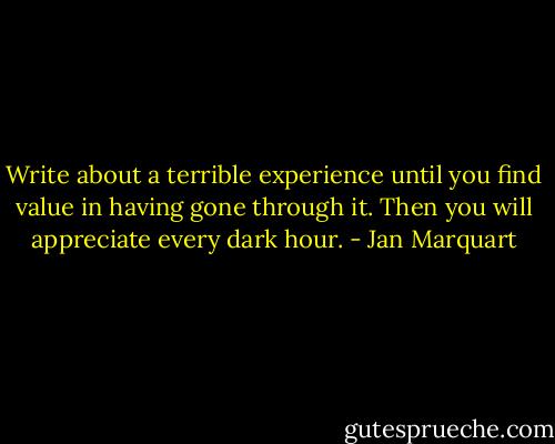 Write about a terrible experience until you find value in having gone through it. Then you will appreciate every dark hour. - Jan Marquart